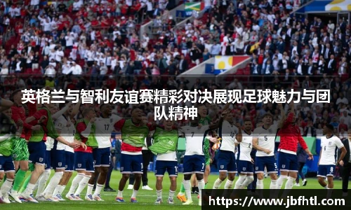 英格兰与智利友谊赛精彩对决展现足球魅力与团队精神